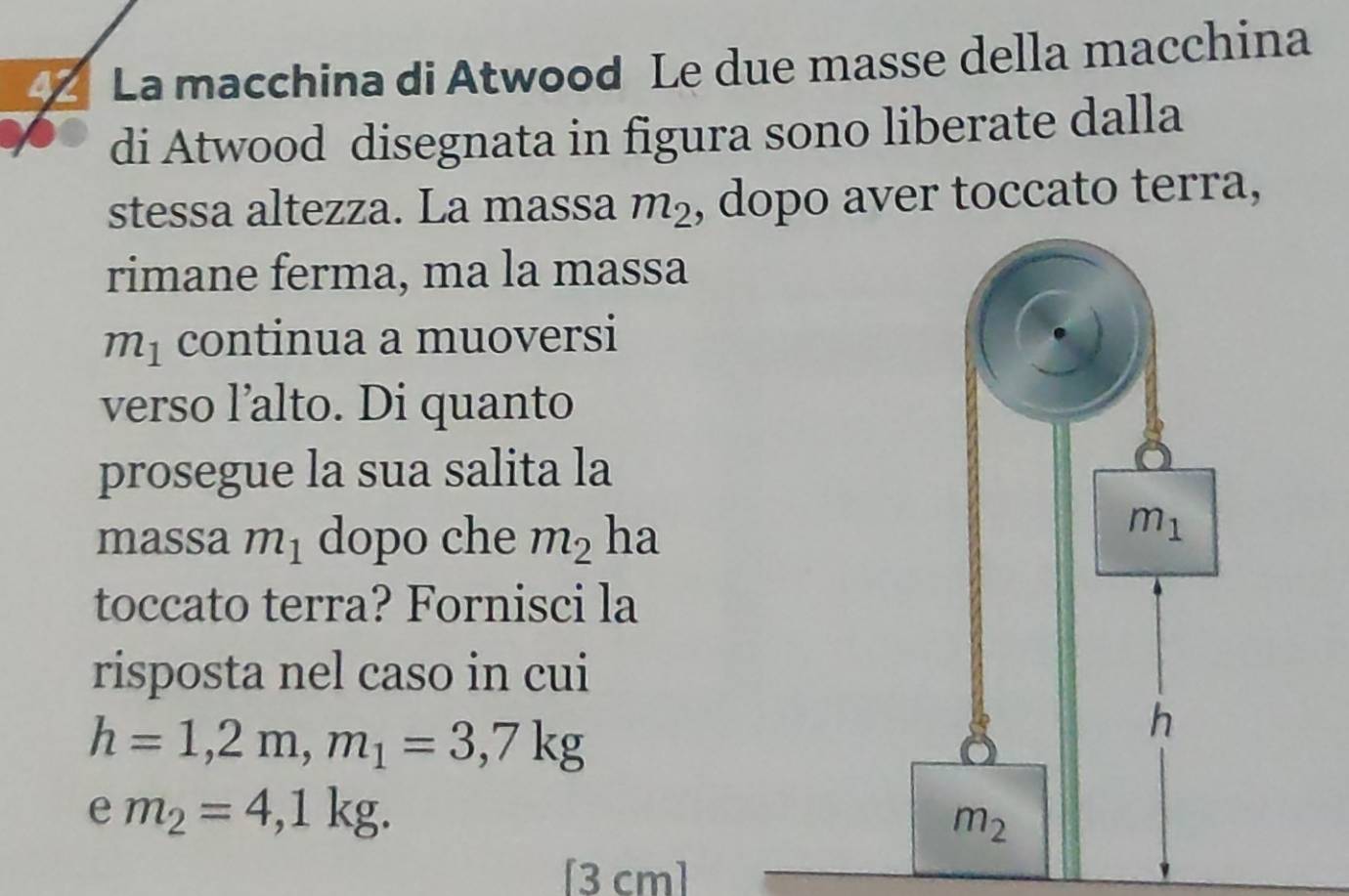 La macchina di Atwood Le due masse della macchina
di Atwood disegnata in figura sono liberate dalla
stessa altezza. La massa m_2 , dopo aver toccato terra,
rimane ferma, ma la massa
m_1 continua a muoversi
verso l’alto. Di quanto
prosegue la sua salita la
massa m_1 dopo che m_2 ha
toccato terra? Fornisci la
risposta nel caso in cui
h=1,2m,m_1=3,7kg
e m_2=4,1kg.
[3 cm]