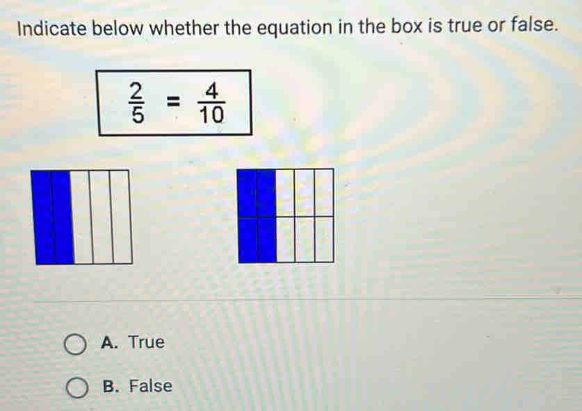 Indicate below whether the equation in the box is true or false.
 2/5 = 4/10 
A. True
B. False