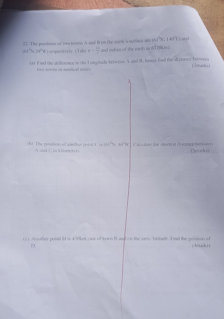 The positions of two towns A and B on the earth's surface are (61^0N,140°E) and
(61°N,39°W) respectively. (Take π = 22/7  and radius of the earth as 6370km). 
(a) Find the difference in the I ongitude between A and B. hence find the distance between (3marks) 
two towns in nautical miles. 
(b) The position of another point C is (6)^circ N, 40°W Calculate the shortest distance between
A and C.in kilometers (3marks) 
(c) Another point D is 430km east of town B and on the same latitude. Find the position of
D. (4marks)