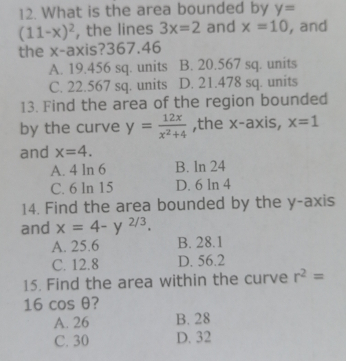 What is the area bounded by y=
(11-x)^2 , the lines 3x=2 and x=10 , and
the x-axis? 367.46
A. 19.456 sq. units B. 20.567 sq. units
C. 22.567 sq. units D. 21.478 sq. units
13. Find the area of the region bounded
by the curve y= 12x/x^2+4  ,the x-axis, x=1
and x=4.
A. 4 ln 6 B. ln 24
C. 6 ln 15 D. 6 ln 4
14. Find the area bounded by the y-axis
and x=4-y^(2/3).
A. 25.6 B. 28.1
C. 12.8 D. 56.2
15. Find the area within the curve r^2=
16cos θ ?
A. 26 B. 28
C. 30 D. 32