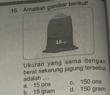 Amatilah gambar berikut!
15 Ke
Ukuran yang sama dengan
berat sekarung jagung tersebut
adalah ....
a. 15 ons c. 150 ons
b. 15 gram d. 150 gram