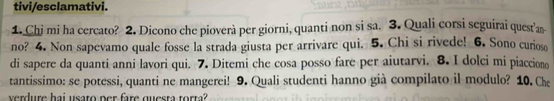 tivi/esclamativi. 
1. Chi mi ha cercato? 2. Dicono che pioverà per giorni, quanti non si sa. 3. Quali corsi seguirai quest’an 
no? 4. Non sapevamo quale fosse la strada giusta per arrivare qui. 5. Chi si rivede! 6. Sono curioso 
di sapere da quanti anni lavori qui. 7. Ditemi che cosa posso fare per aiutarvi. 8. I dolci mi piacciono 
tantissimo: se potessi, quanti ne mangerei! 9. Quali studenti hanno già compilato il modulo? 10. Che 
verdure hai usato per fare questa torta?