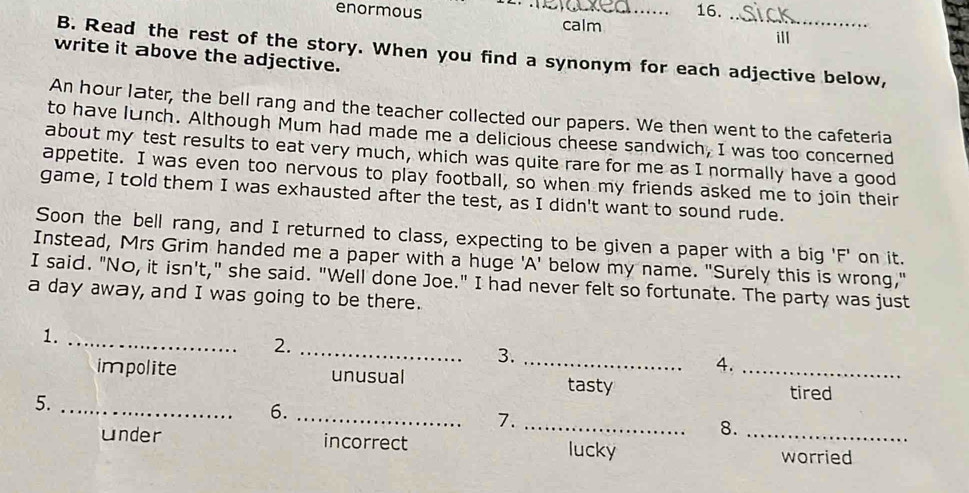 enormous _16.
calm
ill
B. Read the rest of the story. When you find a synonym for each adjective below,
write it above the adjective.
An hour later, the bell rang and the teacher collected our papers. We then went to the cafeteria
to have lunch. Although Mum had made me a delicious cheese sandwich, I was too concerned
about my test results to eat very much, which was quite rare for me as I normally have a good
appetite. I was even too nervous to play football, so when my friends asked me to join their
game, I told them I was exhausted after the test, as I didn't want to sound rude.
Soon the bell rang, and I returned to class, expecting to be given a paper with a big 'F' on it.
Instead, Mrs Grim handed me a paper with a huge 'A' below my name. "Surely this is wrong,"
I said. "No, it isn't," she said. "Well done Joe." I had never felt so fortunate. The party was just
a day away, and I was going to be there.
1.
_
2._
3._
4.
impolite unusual _tired
tasty
5._
6.
_
7._
8.
under incorrect lucky _worried