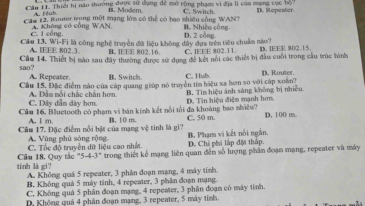 Thiết bị nào thường được sử dụng đề mở rộng phạm vi địa lí của mạng cục bộ?
B. Modem. C. Switch.
A. Hub. D. Repeater.
Cầu 12. Router trong một mạng lớn có thể có bao nhiêu cổng WAN?
A. Không có cổng WAN. B. Nhiều cổng.
C. 1 cổng. D. 2 cổng.
Câu 13. Wi-Fi là công nghệ truyền dữ liệu không dây dựa trên tiêu chuẩn nào?
A. IEEE 802.3. B. IEEE 802.16. C. IEEE 802.11. D. IEEE 802.15.
Câu 14. Thiết bị nào sau đây thường được sử dụng để kết nối các thiết bị đầu cuối trong cấu trúc hình
sao?
A. Repeater. B. Switch. C. Hub. D. Router.
Câu 15. Đặc điểm nào của cáp quang giúp nó truyền tín hiệu xa hơn so với cáp xoắn?
A. Đầu nối chắc chắn hơn.
B. Tín hiệu ánh sáng không bị nhiễu.
C. Dây dẫn dày hơn. D. Tín hiệu điện mạnh hơn.
Câu 16. Bluetooth có phạm vi bán kính kết nối tối đa khoảng bao nhiêu?
A. 1 m. B. 10 m. C. 50 m. D. 100 m.
Câu 17. Đặc điểm nổi bật của mạng vệ tinh là gì?
A. Vùng phủ sóng rộng. B. Phạm vi kết nối ngắn.
C. Tốc độ truyền dữ liệu cao nhất. D. Chi phí lắp đặt thấp.
Câu 18. Quy tắc "5-4-3" trong thiết kế mạng liên quan đến số lượng phân đoạn mạng, repeater và máy
tính là gì?
A. Không quá 5 repeater, 3 phân đoạn mạng, 4 máy tính.
B. Không quá 5 máy tính, 4 repeater, 3 phân đoạn mạng.
C. Không quá 5 phân đoạn mạng, 4 repeater, 3 phân đoạn có máy tính.
D. Không quá 4 phân đoạn mạng, 3 repeater, 5 máy tính.