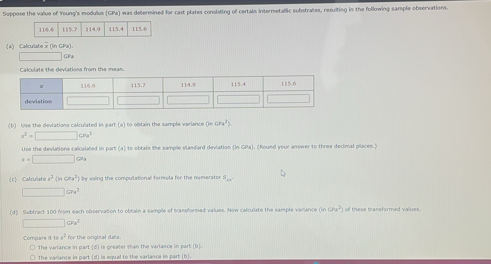 Suppose the value of Young's modulus (GPa) was determined for cast plates consisting of certain intermetallic substrates, resulting in the following sample observations.
116.6 115.7 114.9 115.4 115.6
(a) Calculate x (in GPa).
 ·s  □ GPa
Calculate the deviations from the mean.
(b) Use the deviations calculated in part (a) to obtain the sample variance (inGPa^2).
s^2=□ GPa^2
Use the deviations calculated in part (a) to obtain the sample standard deviation (in GPa). (Round your answer to three decimal places.)
s=□ GPa
(c) Calculate s^2(in GPa^2) by using the computational formula for the numerator s_xx.
□ GPa^2
(d) Subtract 100 from each observation to obtain a sample of transformed values. Now calculate the sample variance (inGPa^2) of these transformed values.
□ GPa^2
Compare it to s^2 for the original data.
The variance in part (d) is greater than the variance in part (b).
The variance in part (d) is equal to the variance in part (b).