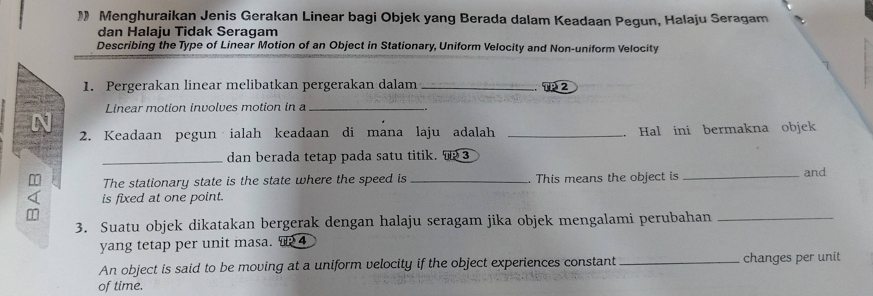 Menghuraikan Jenis Gerakan Linear bagi Objek yang Berada dalam Keadaan Pegun, Halaju Seragam 
dan Halaju Tidak Seragam 
Describing the Type of Linear Motion of an Object in Stationary, Uniform Velocity and Non-uniform Velocity 
1. Pergerakan linear melibatkan pergerakan dalam _T 2 
Linear motion involves motion in a_ 
N 
2. Keadaan pegun ialah keadaan di mana laju adalah_ 
Hal ini bermakna objek 
_dan berada tetap pada satu titik. 3 
The stationary state is the state where the speed is _. This means the object is_ 
and 
is fixed at one point. 
3. Suatu objek dikatakan bergerak dengan halaju seragam jika objek mengalami perubahan_ 
yang tetap per unit masa. ऋ 4 
An object is said to be moving at a uniform velocity if the object experiences constant _changes per unit 
of time.