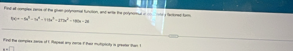 Find all complex zeros of the given polynomial function, and write the polynomial in combletely factored form.
f(x)=-5x^5-1x^4-115x^3-273x^2-180x-26
Find the complex zeros of f. Repeat any zeros if their multiplicity is greater than 1
x=□