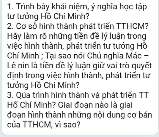 Trình bày khái niệm, ý nghĩa học tập 
tư tưởng Hồ Chí Minh? 
2. Cơ sở hình thành phát triển TTHCM? 
Hãy làm rõ những tiền đề lý luận trong 
việc hình thành, phát triển tư tưởng Hồ 
Chí Minh ; Tại sao nói Chủ nghĩa Mác - 
Lê nin là tiền đề lý luận giữ vai trò quyết 
định trong việc hình thành, phát triển tư 
tưởng Hồ Chí Minh? 
3. Qúa trình hình thành và phát triển TT 
Hố Chí Minh? Giai đoạn nào là giai 
đoạn hình thành những nội dung cơ bản 
của TTHCM, vì sao?