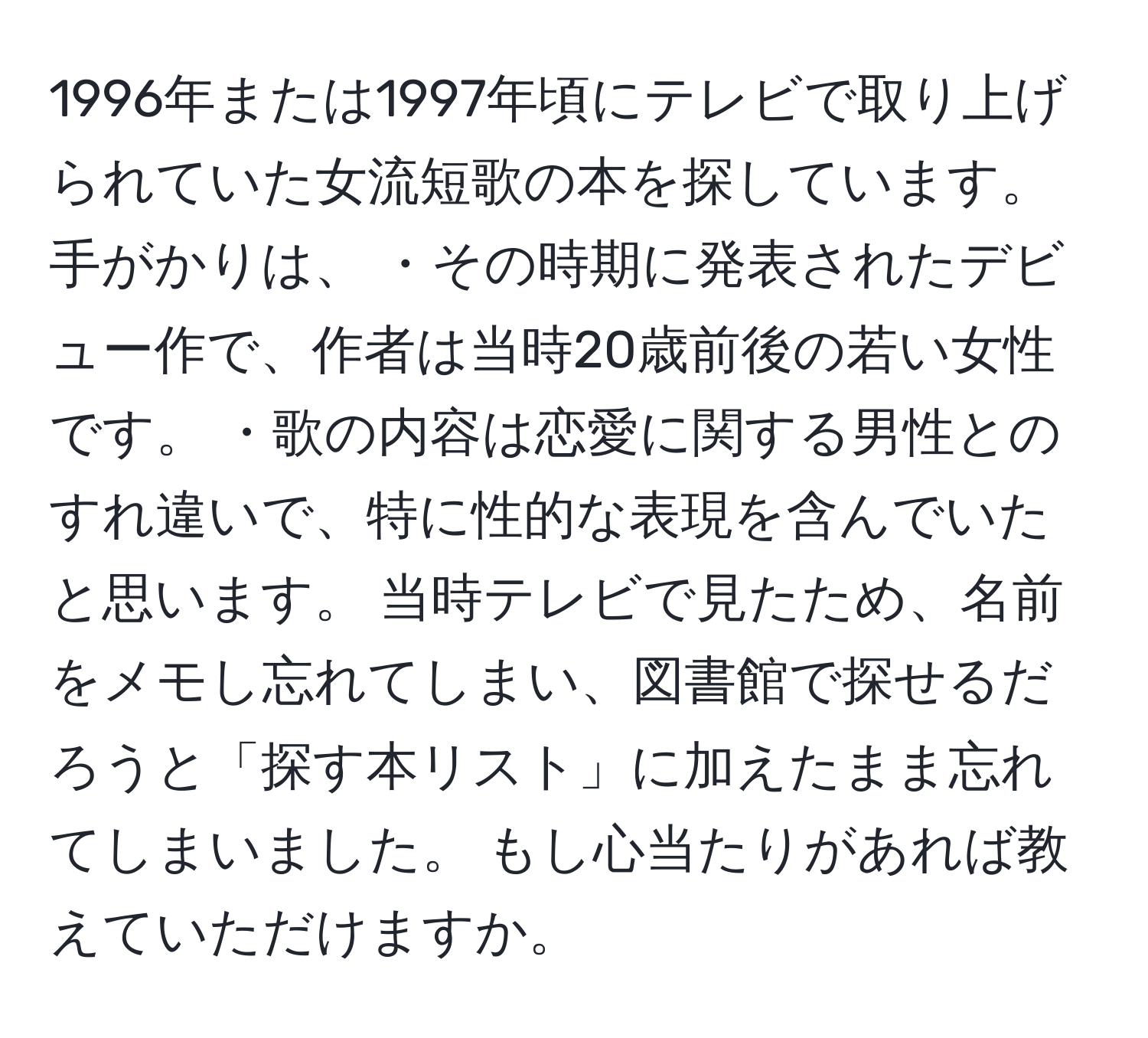 1996年または1997年頃にテレビで取り上げられていた女流短歌の本を探しています。手がかりは、 ・その時期に発表されたデビュー作で、作者は当時20歳前後の若い女性です。 ・歌の内容は恋愛に関する男性とのすれ違いで、特に性的な表現を含んでいたと思います。 当時テレビで見たため、名前をメモし忘れてしまい、図書館で探せるだろうと「探す本リスト」に加えたまま忘れてしまいました。 もし心当たりがあれば教えていただけますか。