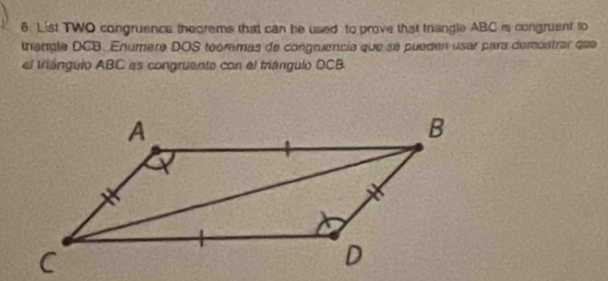 List TWO congruence theorems that can be used to prove that triangle ABC is congruent to 
triangle DCB. Enúmere DOS teoremas de congruencia que se pueden usar para demostrar que 
el triángulo ABC es congruente con el triángulo DCB.