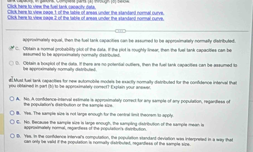 lank capacity, in gallons. Complete parts (a) through (d) below.
Click here to view the fuel tank capacity data.
Click here to view page 1 of the table of areas under the standard normal curve.
Click here to view page 2 of the table of areas under the standard normal curve.
.
approximately equal, then the fuel tank capacities can be assumed to be approximately normally distributed.
C. Obtain a normal probability plot of the data. If the plot is roughly linear, then the fuel tank capacities can be
assumed to be approximately normally distributed.
0. Obtain a boxplot of the data. If there are no potential outliers, then the fuel tank capacities can be assumed to
be approximately normally distributed.
d Must fuel tank capacities for new automobile models be exactly normally distributed for the confidence interval that
you obtained in part (b) to be approximately correct? Explain your answer,
A. No. A confidence-interval estimate is approximately correct for any sample of any population, regardless of
the population's distribution or the sample size.
B. Yes. The sample size is not large enough for the central limit theorem to apply.
C. No. Because the sample size is large enough, the sampling distribution of the sample mean is
approximately normal, regardless of the population's distribution.
D. Yes. In the confidence interval's computation, the population standard deviation was interpreted in a way that
can only be valid if the population is normally distributed, regardless of the sample size.
