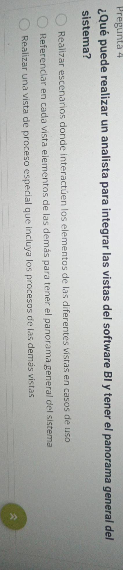 Pregunta 4
¿Qué puede realizar un analista para integrar las vistas del software BI y tener el panorama general del
sistema?
Realizar escenarios donde interactúen los elementos de las diferentes vistas en casos de uso
Referenciar en cada vista elementos de las demás para tener el panorama general del sistema
Realizar una vista de proceso especial que incluya los procesos de las demás vistas