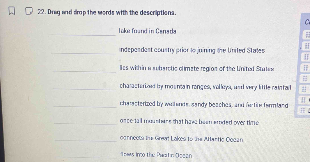 Drag and drop the words with the descriptions. 
Cl 
_ 
lake found in Canada 
7 
_independent country prior to joining the United States 
;; 
_lies within a subarctic climate region of the United States ;; 
_characterized by mountain ranges, valleys, and very little rainfall ; 
_characterized by wetlands, sandy beaches, and fertile farmland 
_once-tall mountains that have been eroded over time 
_connects the Great Lakes to the Atlantic Ocean 
_flows into the Pacific Ocean