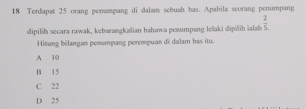 Terdapat 25 orang penumpang di dalam sebuah bas. Apabila seorang penumpang
dipilih secara rawak, kebarangkalian bahawa penumpang lelaki dipilih ialah  2/5 . 
Hitung bilangan penumpang perempuan di dalam bas itu.
A 10
B 15
C 22
D 25