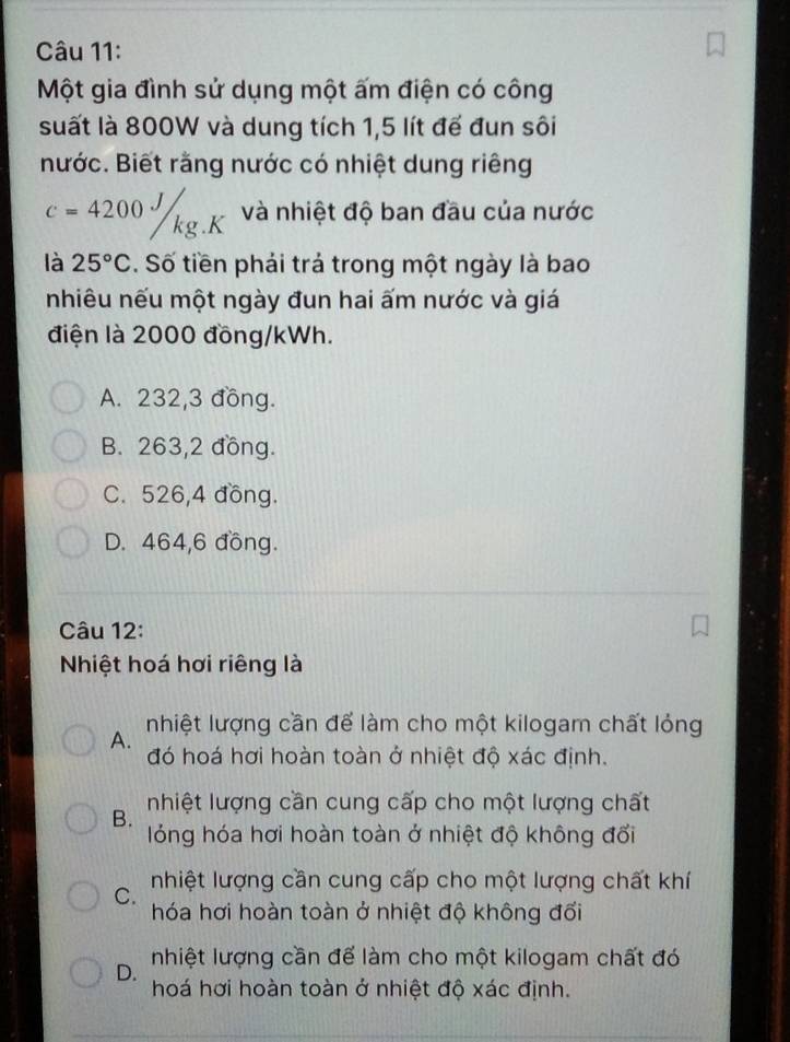 Một gia đình sử dụng một ấm điện có công
suất là 800W và dung tích 1,5 lít để đun sôi
nước. Biết rằng nước có nhiệt dung riêng
c=4200J/kg.K và nhiệt độ ban đầu của nước
là 25°C. Số tiền phải trả trong một ngày là bao
nhiêu nếu một ngày đun hai ấm nước và giá
điện là 2000 đồng/kWh.
A. 232, 3 đồng.
B. 263,2 đồng.
C. 526, 4 đồng.
D. 464,6 đồng.
Câu 12:
Nhiệt hoá hơi riêng là
A. nhiệt lượng cần để làm cho một kilogam chất lỏng
đó hoá hơi hoàn toàn ở nhiệt độ xác định.
nhiệt lượng cần cung cấp cho một lượng chất
B.
lóng hóa hơi hoàn toàn ở nhiệt độ không đổi
C. nhiệt lượng cần cung cấp cho một lượng chất khí
hóa hơi hoàn toàn ở nhiệt độ không đối
D. nhiệt lượng cần để làm cho một kilogam chất đó
hoá hơi hoàn toàn ở nhiệt độ xác định.