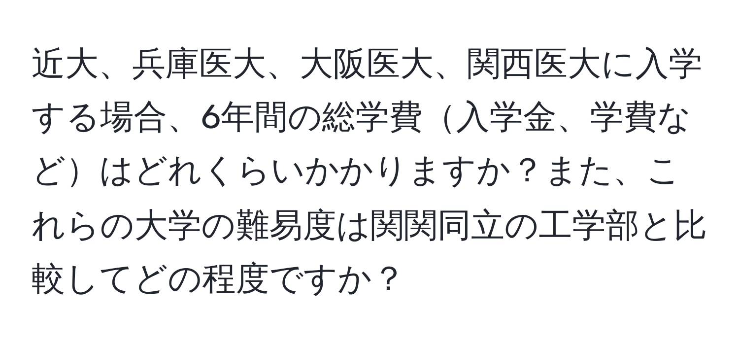 近大、兵庫医大、大阪医大、関西医大に入学する場合、6年間の総学費入学金、学費などはどれくらいかかりますか？また、これらの大学の難易度は関関同立の工学部と比較してどの程度ですか？