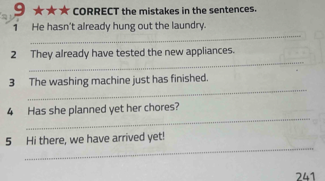 CORRECT the mistakes in the sentences. 
_ 
1 He hasn’t already hung out the laundry. 
_ 
2 They already have tested the new appliances. 
_ 
3 The washing machine just has finished. 
_ 
4 Has she planned yet her chores? 
_ 
5 Hi there, we have arrived yet! 
241