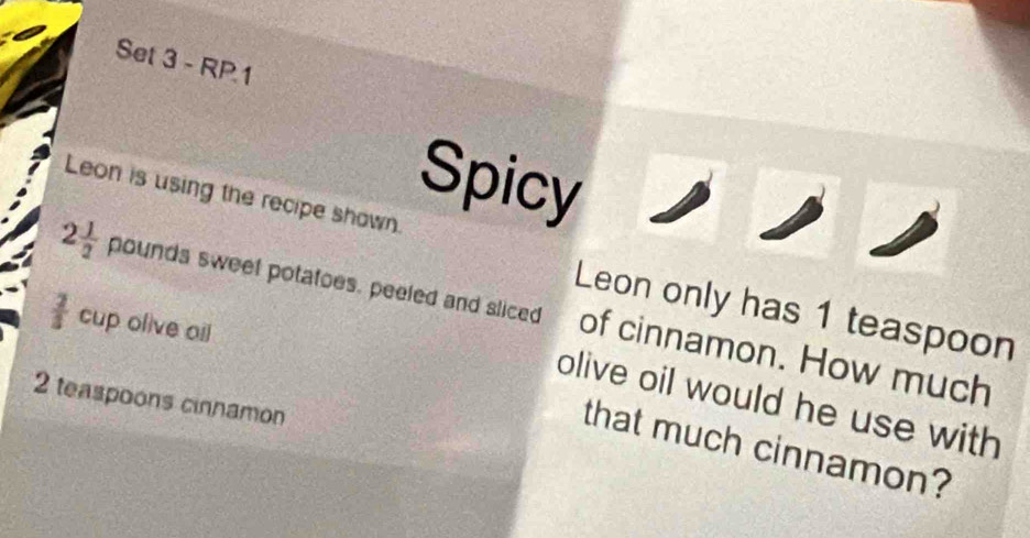 Set 3 - RP.1 
Spicy 
Leon is using the recipe shown.
2 1/2  D ounds sweet potatoes, peeled and sliced of cinnamon. How much 
Leon only has 1 teaspoon
 2/5  cup olive oil 
olive oil would he use with
2 teaspoons cinnamon 
that much cinnamon?