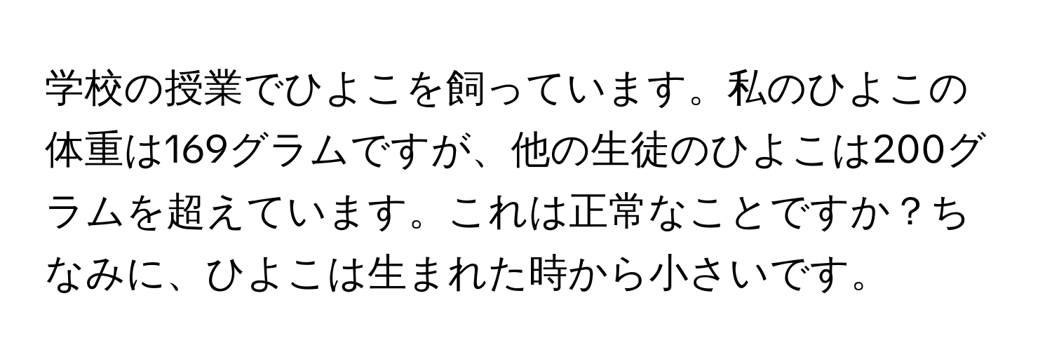 学校の授業でひよこを飼っています。私のひよこの体重は169グラムですが、他の生徒のひよこは200グラムを超えています。これは正常なことですか？ちなみに、ひよこは生まれた時から小さいです。