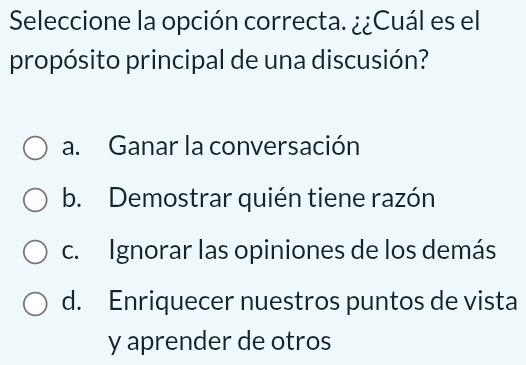 Seleccione la opción correcta. ¿¿Cuál es el
propósito principal de una discusión?
a. Ganar la conversación
b. Demostrar quién tiene razón
c. Ignorar las opiniones de los demás
d. Enriquecer nuestros puntos de vista
y aprender de otros