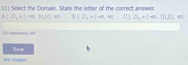 Select the Domain. State the letter of the correct answer.
A ) D_1=(-∈fty ,1)∪ (1,∈fty ) B ) D_1=(-∈fty ,∈fty ) C ) D_x=(-∈fty ,1]∪ [1,∈fty )
250 character(s) left
Save
Not Graded