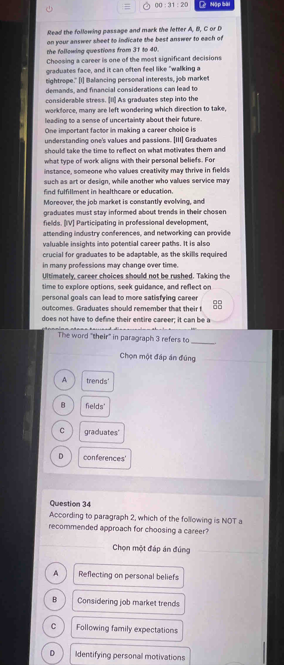 00:31:20 ộ Nộp bài
Read the following passage and mark the letter A, B, C or D
on your answer sheet to indicate the best answer to each of
the following questions from 31 to 40.
Choosing a career is one of the most significant decisions
graduates face, and it can often feel like “walking a
tightrope." [I] Balancing personal interests, job market
demands, and financial considerations can lead to
considerable stress. [II] As graduates step into the
workforce, many are left wondering which direction to take,
leading to a sense of uncertainty about their future.
One important factor in making a career choice is
understanding one's values and passions. [III] Graduates
should take the time to reflect on what motivates them and
what type of work aligns with their personal beliefs. For
instance, someone who values creativity may thrive in fields
such as art or design, while another who values service may
find fulfillment in healthcare or education.
Moreover, the job market is constantly evolving, and
graduates must stay informed about trends in their chosen
fields. [IV] Participating in professional development,
attending industry conferences, and networking can provide
valuable insights into potential career paths. It is also
crucial for graduates to be adaptable, as the skills required
in many professions may change over time
Ultimately, career choices should not be rushed. Taking the
time to explore options, seek guidance, and reflect on
personal goals can lead to more satisfying career
outcomes. Graduates should remember that their f 8
does not have to define their entire career; it can be a
The word "their" in paragraph 3 refers to_
Chọn một đáp án đúng_
A trends'
B fields'
C graduates’
D conferences’
Question 34
According to paragraph 2, which of the following is NOT a
recommended approach for choosing a career?
Chọn một đáp án đúng_
A Reflecting on personal beliefs
B Considering job market trends
C Following family expectations
D Identifying personal motivations