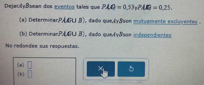 Dejaráyßsean dos eventos tales que PAG)=0,53 P(|vector K)=0,25.
(a) DeterminarPAGU B), dado que4yBson mutuamente excluyentes .
(b) DeterminarPAGU B), dado que4yBson independientes
No redondee sus respuestas.
(a) □ 
X
(b) □