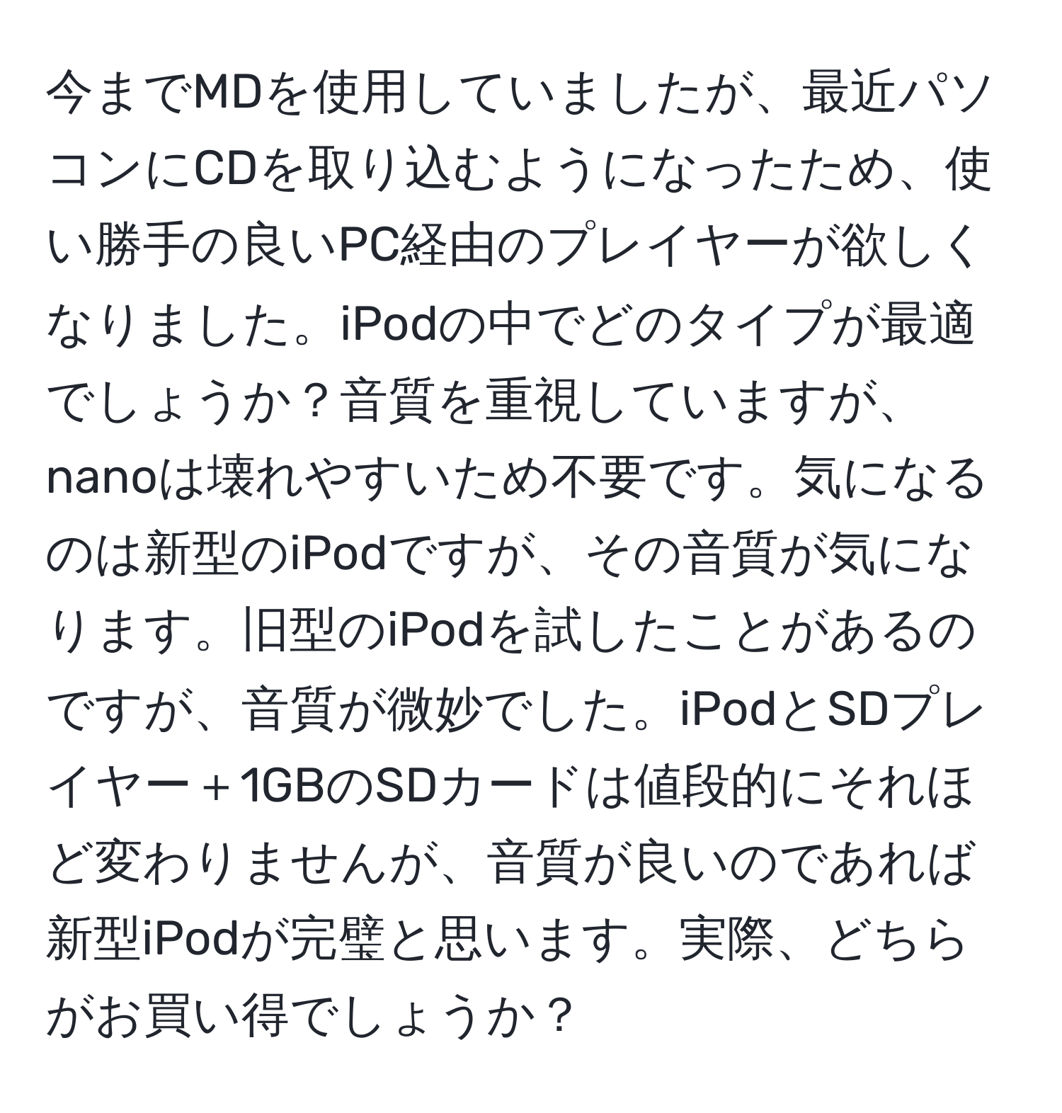 今までMDを使用していましたが、最近パソコンにCDを取り込むようになったため、使い勝手の良いPC経由のプレイヤーが欲しくなりました。iPodの中でどのタイプが最適でしょうか？音質を重視していますが、nanoは壊れやすいため不要です。気になるのは新型のiPodですが、その音質が気になります。旧型のiPodを試したことがあるのですが、音質が微妙でした。iPodとSDプレイヤー＋1GBのSDカードは値段的にそれほど変わりませんが、音質が良いのであれば新型iPodが完璧と思います。実際、どちらがお買い得でしょうか？