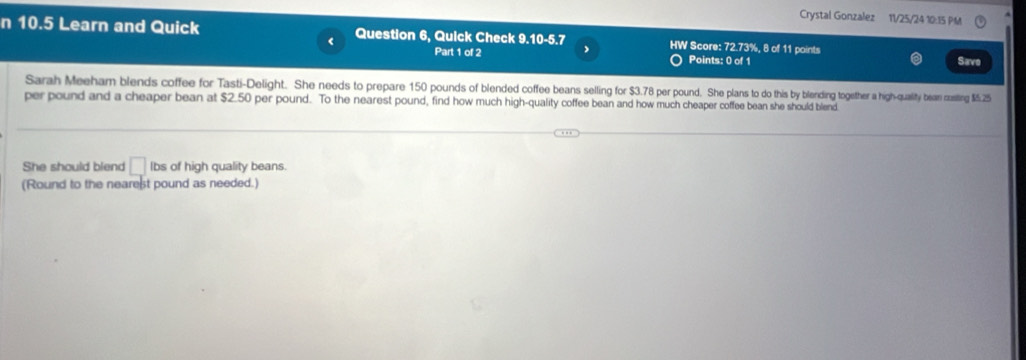 Crystal Gonzalez 11/25/24 10:15 PM 
n 10.5 Learn and Quick Question 6, Quick Check 9.10-5.7 HW Score: 72.73%, 8 of 11 points 
< 
Part 1 of 2 Points: 0 of 1 Save 
Sarah Meeham blends coffee for Tasti-Delight. She needs to prepare  150 pounds of blended coffee beans selling for $3.78 per pound. She plans to do this by blending gegtether a high-quality bean costing $5.25
per pound and a cheaper bean at $2.50 per pound. To the nearest pound, find how much high-quality coffee bean and how much cheaper coffee bean she should blend 
She should blend □ lbs of high quality beans. 
(Round to the nearest pound as needed.)