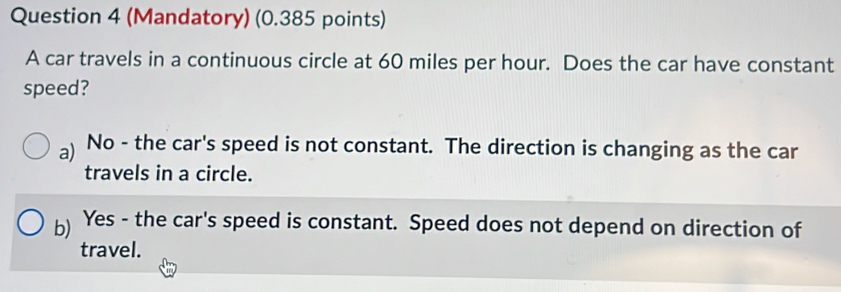 (Mandatory) (0.385 points)
A car travels in a continuous circle at 60 miles per hour. Does the car have constant
speed?
a) No - the car's speed is not constant. The direction is changing as the car
travels in a circle.
b) Yes - the car's speed is constant. Speed does not depend on direction of
travel.