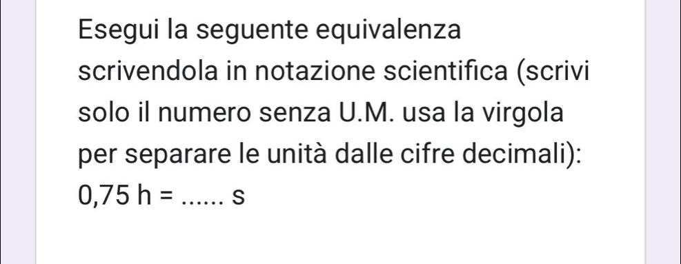 Esegui la seguente equivalenza 
scrivendola in notazione scientifica (scrivi 
solo il numero senza U.M. usa la virgola 
per separare le unità dalle cifre decimali):
0,75h= _S