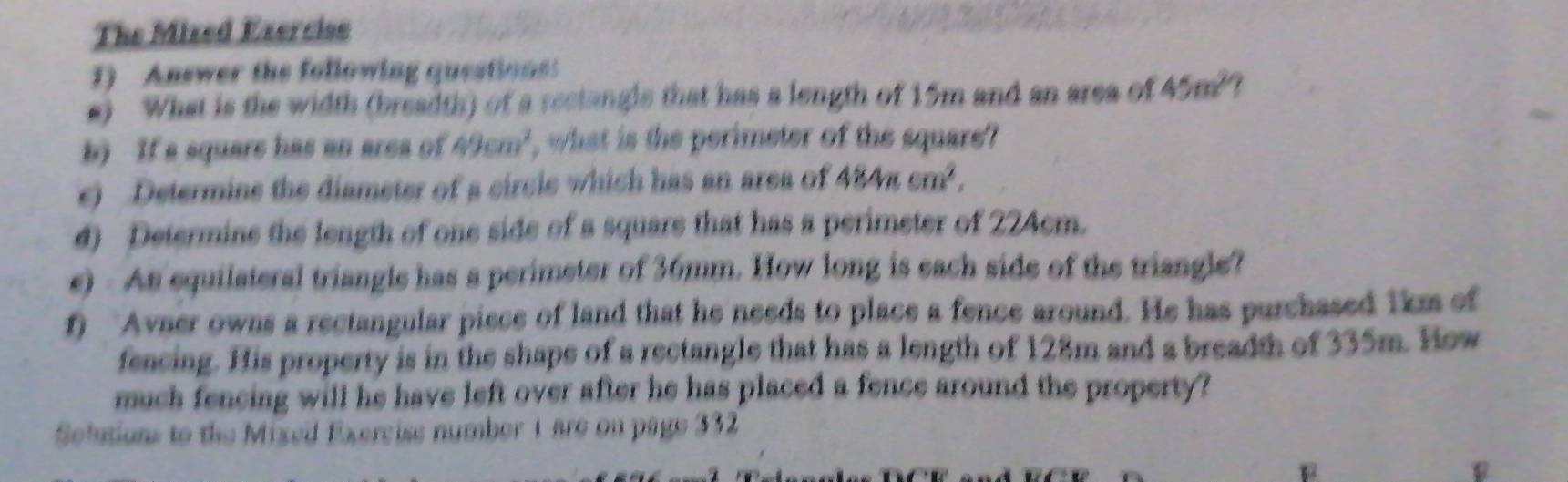 The Mized Exercise 
) Answer the following questions 
s) What is the width (breadth) of a rectangle that has a length of 15m and an area of 45m^2
b) If a square has an area of 49cm^2 , what is the perimeter of the square? 
e) Determine the diameter of a circle which has an area of 484π cm^2, 
d) Determine the length of one side of a square that has a perimeter of 224cm. 
e) - As equilateral triangle has a perimeter of 36mm. How long is each side of the triangle? 
f) Avaer owns a rectangular piece of land that he needs to place a fence around. He has purchased 1km of 
fencing. His property is in the shape of a rectangle that has a length of 128m and a breadth of 335m. How 
much fencing will he have left over after he has placed a fence around the property? 
Selutions to the Mixed Exercise number 1 are on page 332