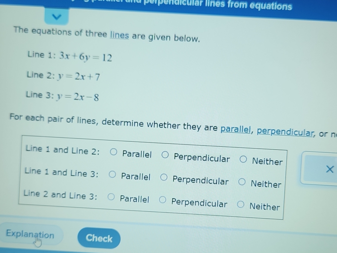 und perpendicular lines from equations
The equations of three lines are given below.
Line 1: 3x+6y=12
Line 2: y=2x+7
Line 3: y=2x-8
For each pair of lines, determine whether they are parallel, perpendicular, or n
Line 1 and Line 2: Parallel Perpendicular Neither
X
Line 1 and Line 3: Parallel Perpendicular Neither
Line 2 and Line 3 : Parallel Perpendicular Neither
Explanation Check