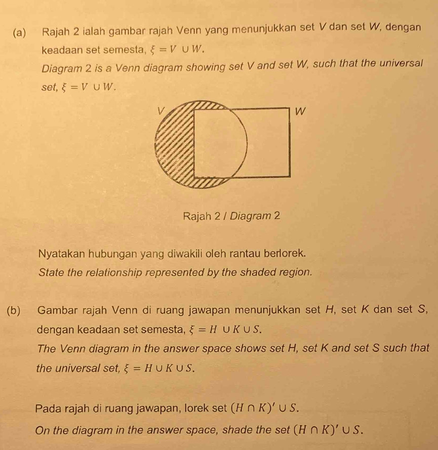 Rajah 2 ialah gambar rajah Venn yang menunjukkan set V dan set W, dengan 
keadaan set semesta, xi =V∪ W. 
Diagram 2 is a Venn diagram showing set V and set W, such that the universal 
set, xi =V∪ W. 
Rajah 2 / Diagram 2 
Nyatakan hubungan yang diwakili oleh rantau berlorek. 
State the relationship represented by the shaded region. 
(b) Gambar rajah Venn di ruang jawapan menunjukkan set H, set K dan set S, 
dengan keadaan set semesta, xi =H UK∪ S. 
The Venn diagram in the answer space shows set H, set K and set S such that 
the universal set, xi =H∪ K∪ S. 
Pada rajah di ruang jawapan, lorek set (H∩ K)' ∪ S. 
On the diagram in the answer space, shade the set (H∩ K)'∪ S.