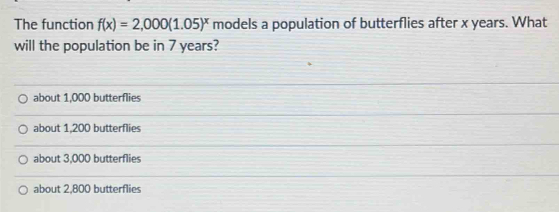 The function f(x)=2,000(1.05)^x models a population of butterflies after x years. What
will the population be in 7 years?
about 1,000 butterflies
about 1,200 butterflies
about 3,000 butterflies
about 2,800 butterflies