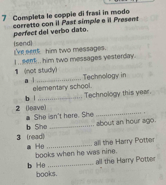 Completa le coppie di frasi in modo 
corretto con il Past simple e il Present 
perfect del verbo dato. 
(send) 
I 've eent him two messages. 
I meent... him two messages yesterday. 
1 (not study) 
a l _Technology in 
elementary school. 
b | _Technology this year. 
2 (leave) 
a She isn't here. She 
_ 
b She _about an hour ago. 
3 (read) 
a He _all the Harry Potter 
books when he was nine. 
b He _all the Harry Potter 
books.