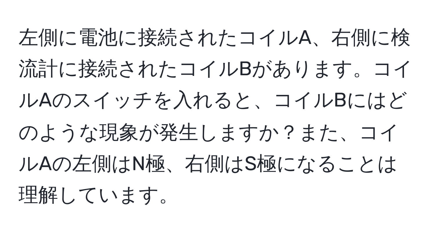 左側に電池に接続されたコイルA、右側に検流計に接続されたコイルBがあります。コイルAのスイッチを入れると、コイルBにはどのような現象が発生しますか？また、コイルAの左側はN極、右側はS極になることは理解しています。