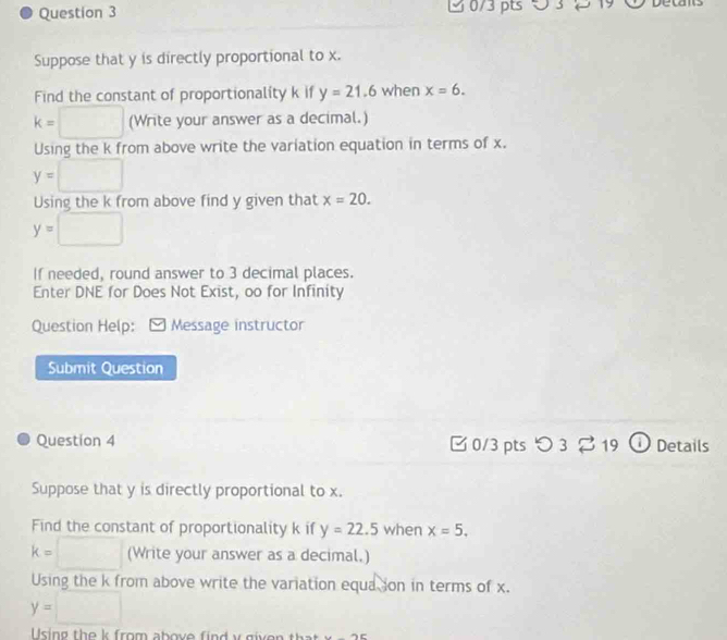 5 3 2 19 
Suppose that y is directly proportional to x. 
Find the constant of proportionality k if y=21.6 when x=6.
k=□ (Write your answer as a decimal.) 
Using the k from above write the variation equation in terms of x.
y=□
Using the k from above find y given that x=20.
y=□
If needed, round answer to 3 decimal places. 
Enter DNE for Does Not Exist, oo for Infinity 
Question Help: Message instructor 
Submit Question 
Question 4 0/3 pts つ 3 % 19 ① Details 
Suppose that y is directly proportional to x. 
Find the constant of proportionality k if y=22.5 when x=5.
k=□ (Write your answer as a decimal.) 
Using the k from above write the variation equa ion in terms of x.
y=□
Using the k from above find y given that