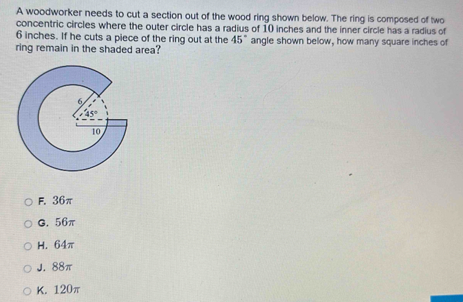 A woodworker needs to cut a section out of the wood ring shown below. The ring is composed of two
concentric circles where the outer circle has a radius of 10 inches and the inner circle has a radius of
6 inches. If he cuts a piece of the ring out at the 45° angle shown below, how many square inches of
ring remain in the shaded area?
F. 36π
G. 56π
H. 64π
J. 88π
K. 120π