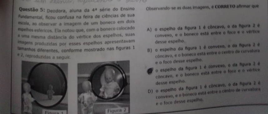 Deodora, aluna da 4^a série do Ensino Observando-se as duas imagens, é CORRETO afirmar que
Fundamental, ficou confusa na feira de ciências de sua
escola, ao observar a imagem de um boneco em dois
espelhos esféricos. Ela notou que, com o boneco colocado A) o espelho da figura 1 é côncavo, o da fgura 2 é
# uma mesma distância do vértice dos espelhos, suas convexo, e o boneco está entre o foco e o vértice
imagens produzidas por esses espelhos apresentavam desse espelho.
lamanhos diferentes, conforme mostrado nas figuras 1 B) o espelho da fgura 1 é convexo, o da fgura 2 é
e 2, reproduzidas a seguir.
côncavo, e o boneco está entre o centro de curvatura
e o foco desse espelho.
o espelho da figura 1 é convexo, o da figura 2 é
côncavo, e o boneco está entre o foco e o vértice
desse espelho.
D) o espelho da figura 1 é côncavo, o da figura 2 é
convexo, e o boneco está entre o centro de curvatura
e o foco desse espelho.
Cioura
Figura 2