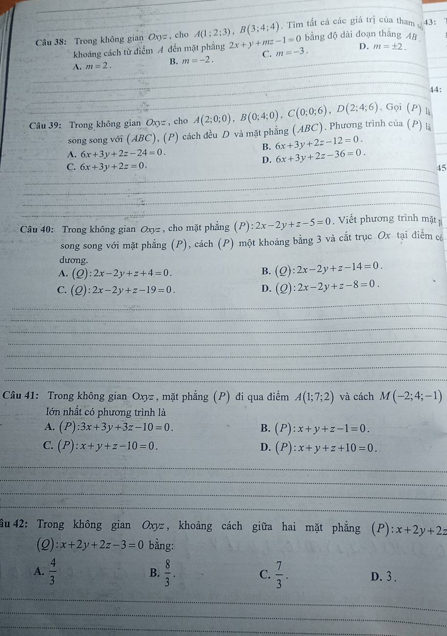 Trong không gian Oxyz , cho A(1;2;3),B(3;4;4). Tìm tất cả các giá trị của tham sà 43:
bằng độ dài đoạn thắng AB
khoảng cách từ điểm A đến mặt phẳng 2x+y+mz-1=0 m=-3. D. m=± 2.
A. m=2.
B. m=-2. C.
44:
. Gọi (P) là
Câu 39: Trong không gian Oxyz , cho A(2;0;0),B(0;4;0),C(0;0;6),D(2;4;6) (ABC). Phương trình của (P) là
song song với (ABC), (P) cách đều D và mặt phẳng
B. 6x+3y+2z-12=0.
A. 6x+3y+2z-24=0. 6x+3y+2z-36=0.
D.
C. 6x+3y+2z=0. _45
_
_
_
_
_
_
__
_
Câu 40: Trong không gian Oxyz , cho mặt phẳng (P): 2x-2y+z-5=0. Viết phương trình mặt p
song song với mặt phẳng (P), cách (P) một khoảng bằng 3 và cắt trục Ox tại điểm có
dương.
A. (Q):2x-2y+z+4=0.
B. (Q):2x-2y+z-14=0.
C. (Q):2x-2y+z-19=0. D. (Q):2x-2y+z-8=0.
_
_
_
_
_
_
_
Câu 41: Trong không gian Oxyz , mặt phẳng (P) đi qua điểm A(1;7;2) và cách M(-2;4;-1)
ớn nhất có phương trình là
A. (P):3x+3y+3z-10=0. (P):x+y+z-1=0.
B.
C. (P):x+y+z-10=0. D. (P):x+y+z+10=0.
_
_
_
_
ầu  42: Trong không gian Oxyz, khoảng cách giữa hai mặt phẳng (P): x+2y+2z
(Q): x+2y+2z-3=0 bằng:
A.  4/3   8/3 . C.  7/3 .
B.
D. 3 .
_
_
_