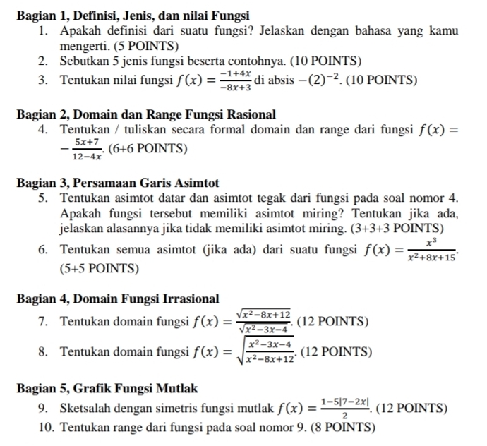 Bagian 1, Definisi, Jenis, dan nilai Fungsi
1. Apakah definisi dari suatu fungsi? Jelaskan dengan bahasa yang kamu
mengerti. (5 POINTS)
2. Sebutkan 5 jenis fungsi beserta contohnya. (10 POINTS)
3. Tentukan nilai fungsi f(x)= (-1+4x)/-8x+3  di absis -(2)^-2. (10 POINTS)
Bagian 2, Domain dan Range Fungsi Rasional
4. Tentukan / tuliskan secara formal domain dan range dari fungsi f(x)=
- (5x+7)/12-4x .(6+6POINTS)
Bagian 3, Persamaan Garis Asimtot
5. Tentukan asimtot datar dan asimtot tegak dari fungsi pada soal nomor 4.
Apakah fungsi tersebut memiliki asimtot miring? Tentukan jika ada,
jelaskan alasannya jika tidak memiliki asimtot miring. (3+3+3 POINTS)
6. Tentukan semua asimtot (jika ada) dari suatu fungsi f(x)= x^3/x^2+8x+15 .
(5+5 POINTS)
Bagian 4, Domain Fungsi Irrasional
7. Tentukan domain fungsi f(x)= (sqrt(x^2-8x+12))/sqrt(x^2-3x-4) . (12 POINTS)
8. Tentukan domain fungsi f(x)=sqrt(frac x^2-3x-4)x^2-8x+12. (12 POINTS)
Bagian 5, Grafik Fungsi Mutlak
9. Sketsalah dengan simetris fungsi mutlak f(x)= (1-5|7-2x|)/2 . (12 POINTS)
10. Tentukan range dari fungsi pada soal nomor 9. (8 POINTS)