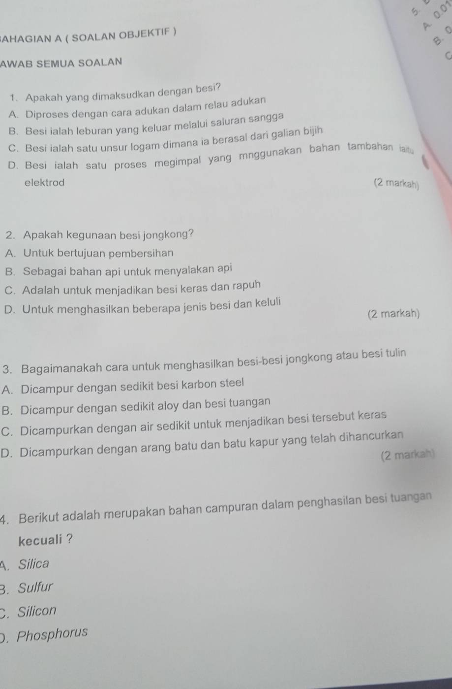 A. 0.01
B. 0
AHAGIAN A ( SOALAN OBJEKTIF )
C
AWAB SEMUA SOALAN
1. Apakah yang dimaksudkan dengan besi?
A. Diproses dengan cara adukan dalam relau adukan
B. Besi ialah leburan yang keluar melalui saluran sangga
C. Besi ialah satu unsur logam dimana ia berasal dari galian bijih
D. Besi ialah satu proses megimpal yang mnggunakan bahan tambahan iaitu
elektrod (2 markah)
2. Apakah kegunaan besi jongkong?
A. Untuk bertujuan pembersihan
B. Sebagai bahan api untuk menyalakan api
C. Adalah untuk menjadikan besi keras dan rapuh
D. Untuk menghasilkan beberapa jenis besi dan keluli
(2 markah)
3. Bagaimanakah cara untuk menghasilkan besi-besi jongkong atau besi tulin
A. Dicampur dengan sedikit besi karbon steel
B. Dicampur dengan sedikit aloy dan besi tuangan
C. Dicampurkan dengan air sedikit untuk menjadikan besi tersebut keras
D. Dicampurkan dengan arang batu dan batu kapur yang telah dihancurkan
(2 markah)
4. Berikut adalah merupakan bahan campuran dalam penghasilan besi tuangan
kecuali ?
A. Silica
B. Sulfur
C. Silicon
. Phosphorus