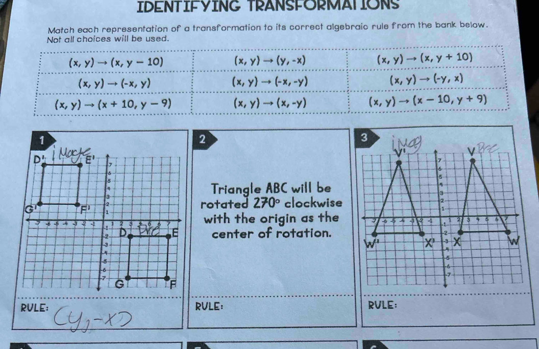 IDENTIFYING TRANSFORMATIONS
Match each representation of a transformation to its correct algebraic rule from the bank below.
Not all choices will be used.
(x,y)to (x,y-10)
(x,y)to (y,-x)
(x,y)to (x,y+10)
(x,y)to (-x,y)
(x,y)to (-x,-y)
(x,y)to (-y,x)
(x,y)to (x+10,y-9)
(x,y)to (x,-y)
(x,y)to (x-10,y+9)
Triangle ABC will be
rotated 270° clockwise
with the origin as the
center of rotation.
RVLE: RVLE: RVLE: