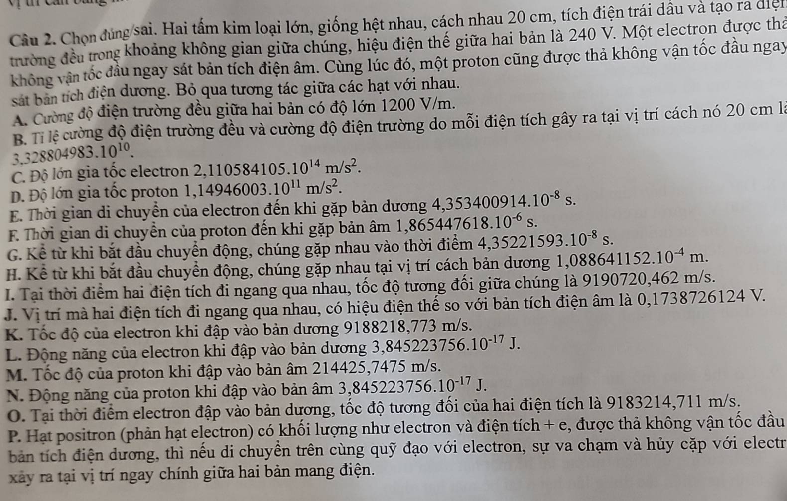 Chọn đùng sai. Hai tấm kim loại lớn, giống hệt nhau, cách nhau 20 cm, tích điện trái dầu và tạo ra diện
trường đều trong khoảng không gian giữa chúng, hiệu điện thế giữa hai bản là 240 V. Một electrọn được thả
không vận tốc đầu ngay sát bản tích điện âm. Cùng lúc đó, một proton cũng được thả không vận tốc đầu ngay
sát ban tích điện dương. Bỏ qua tương tác giữa các hạt với nhau.
A. Cường độ điện trường đều giữa hai bản có độ lớn 1200 V/m.
B Tỉ lệ cường độ điện trường đều và cường độ điện trường do mỗi điện tích gây ra tại vị trí cách nó 20 cm là
3.328804983.10^(10).
C. Độ lớn gia tốc electron 2,110584105.10^(14)m/s^2.
Đ. Độ lớn gia tốc proton 1,14946003.10^(11)m/s^2.
E. Thời gian di chuyền của electron đến khi gặp bản dương 4,353400914.10^(-8)s.
F Thời gian di chuyền của proton đến khi gặp bản âm 1,86 ,865447618.10^(-6)s.
G. Kể từ khi bắt đầu chuyển động, chúng gặp nhau vào thời điểm 4,35221593.10^(-8)s.
H. Kể từ khi bắt đầu chuyển động, chúng gặp nhau tại vị trí cách bản dương 1,08 ,088641152.10^(-4)m.
I. Tại thời điểm hai điện tích đi ngang qua nhau, tốc độ tương đối giữa chúng là 9190720,462 m/s.
J. Vị trí mà hai điện tích đi ngang qua nhau, có hiệu điện thế so với bản tích điện âm là 0,1738726124 V.
K. Tốc độ của electron khi đập vào bản dương 9188218,773 m/s.
L. Động năng của electron khi đập vào bản dương 3,8452 223756.10^(-17)J.
M. Tốc độ của proton khi đập vào bản âm 214425,7475 m/s.
N. Động năng của proton khi đập vào bản âm 3,843 5223756.10^(-17)J.
O. Tại thời điểm electron đập vào bản dương, tốc độ tương đối của hai điện tích là 9183214,711 m/s.
P. Hạt positron (phản hạt electron) có khối lượng như electron và điện tích + e, được thả không vận tốc đầu
bản tích điện dương, thì nếu di chuyền trên cùng quỹ đạo với electron, sự va chạm và hủy cặp với electr
xây ra tại vị trí ngay chính giữa hai bản mang điện.