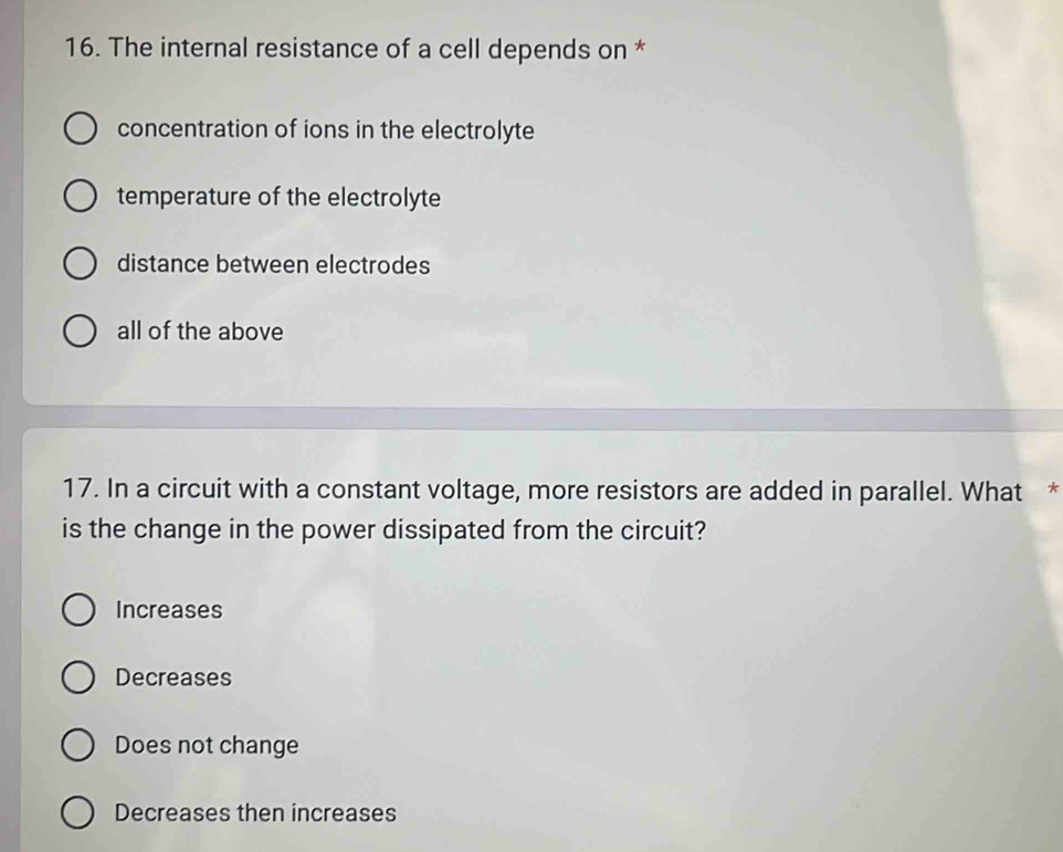 The internal resistance of a cell depends on *
concentration of ions in the electrolyte
temperature of the electrolyte
distance between electrodes
all of the above
17. In a circuit with a constant voltage, more resistors are added in parallel. What *
is the change in the power dissipated from the circuit?
Increases
Decreases
Does not change
Decreases then increases