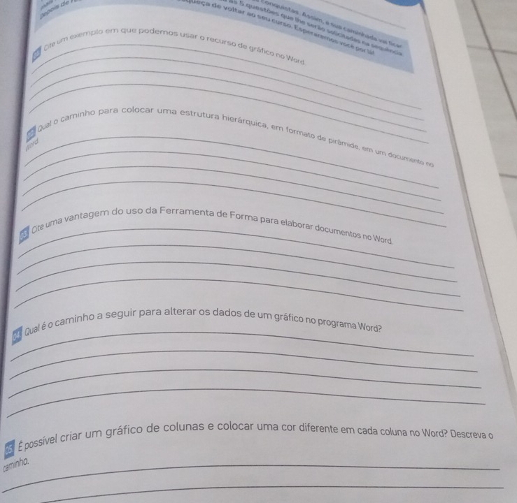 pois de ! 
Eonquistas. Assim, é sua camishada vaí tica 
Queça de voltar ao seu curso. Esperaremos você por la 
S5 5 questões que lhe serão solicitades na sequência 
_ 
_ Cte um exempio em que podernos usar o recurso de gráfico no Werd 
_ 
_ 
_ 
_ 
_ qual o caminho para colocar uma estrutura hierárquica, em formato de pirâmide, em um documento no 
word 
_ 
_ 
_ ite uma vantagem do uso da Ferramenta de Forma para elaborar documentos no Word 
_ 
_ 
_ 
e Qualé o caminho a seguir para alterar os dados de um gráfico no programa Word? 
_ 
_ 
_ 
É possível criar um gráfico de colunas e colocar uma cor diferente em cada coluna no Word? Descreva o 
_caminho. 
_