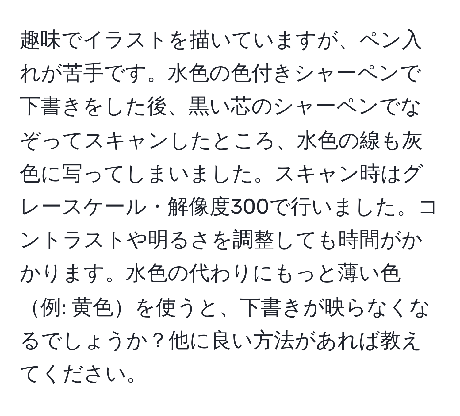 趣味でイラストを描いていますが、ペン入れが苦手です。水色の色付きシャーペンで下書きをした後、黒い芯のシャーペンでなぞってスキャンしたところ、水色の線も灰色に写ってしまいました。スキャン時はグレースケール・解像度300で行いました。コントラストや明るさを調整しても時間がかかります。水色の代わりにもっと薄い色例: 黄色を使うと、下書きが映らなくなるでしょうか？他に良い方法があれば教えてください。