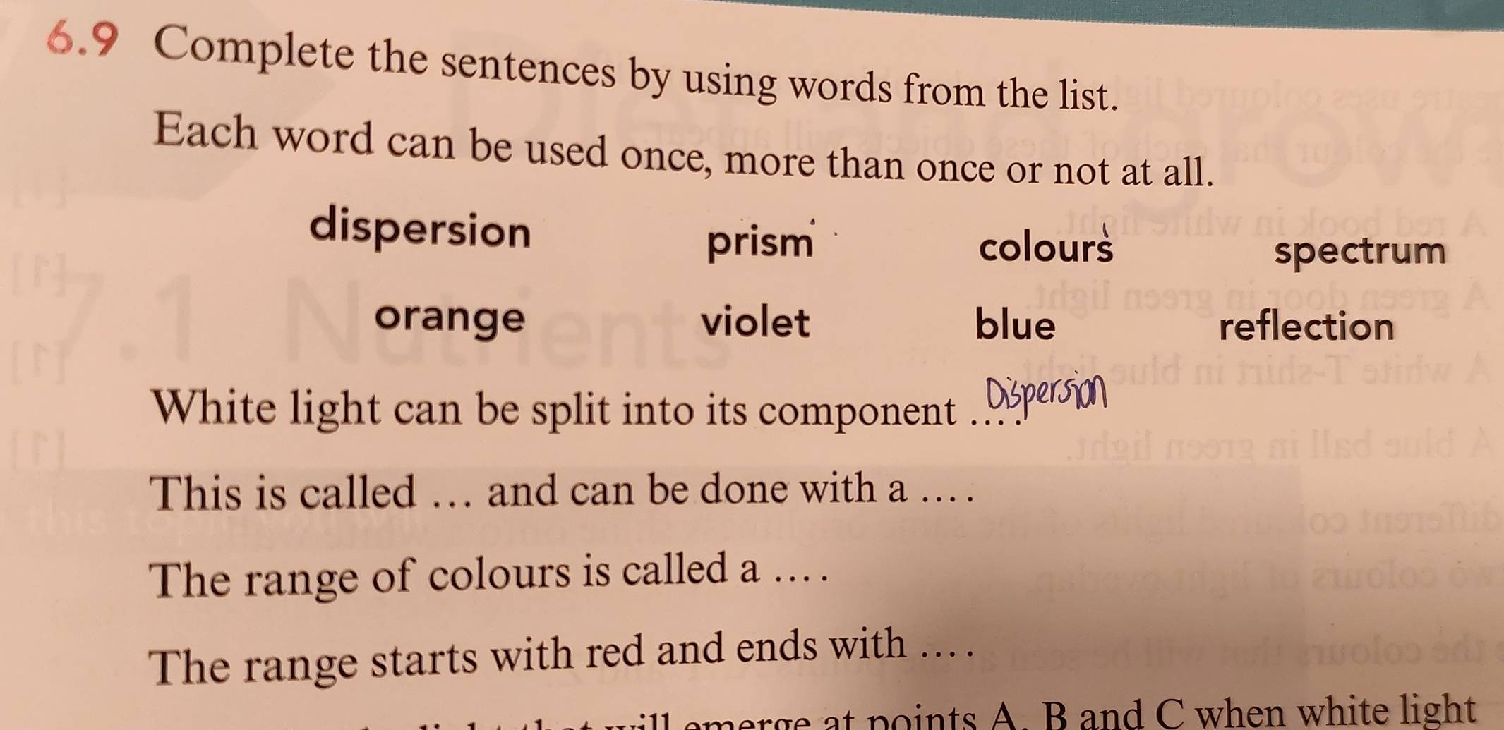 6.9 Complete the sentences by using words from the list.
Each word can be used once, more than once or not at all.
dispersion
prism colours
spectrum
orange violet blue reflection
White light can be split into its component Dispersion
This is called … and can be done with a . .
The range of colours is called a . .
The range starts with red and ends with ... .
ill emerge at points A. B and C when white light