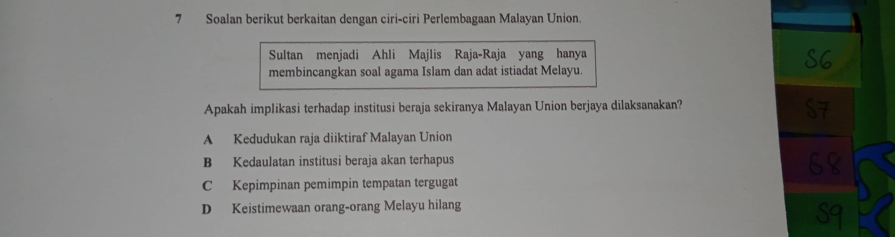 Soalan berikut berkaitan dengan ciri-ciri Perlembagaan Malayan Union,
Sultan menjadi Ahli Majlis Raja-Raja yang hanya
membincangkan soal agama Islam dan adat istiadat Melayu.
Apakah implikasi terhadap institusi beraja sekiranya Malayan Union berjaya dilaksanakan?
A Kedudukan raja diiktiraf Malayan Union
B Kedaulatan institusi beraja akan terhapus
C Kepimpinan pemimpin tempatan tergugat
D Keistimewaan orang-orang Melayu hilang